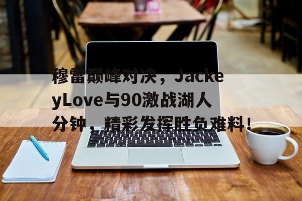 竞技宝-穆雷巅峰对决，JackeyLove与90激战湖人分钟，精彩发挥胜负难料！的简单介绍